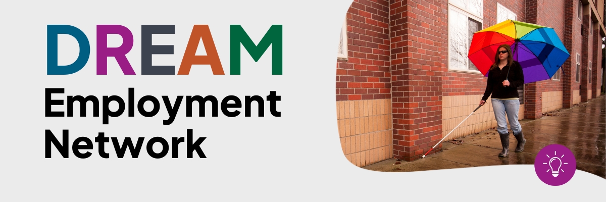 Text reading ‘Dream Employment Network.’ There is an image of a young woman with vision impairment walking down the street on a cloudy, wet day, using a white cane and holding a rainbow umbrella.