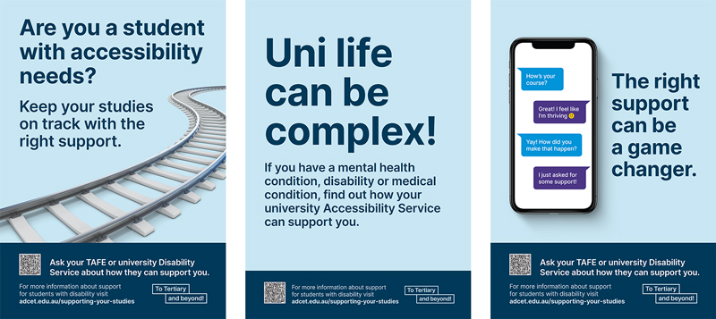 1st poster reads, 'Are you a student with accessibility needs? Keep your studies on track with the right support". 2nd poster reads "Uni life can be complex. If you have a mental health condition, disability or medical condition, find out how your uni accessibility service can support you. 3rd poster reads, The right support can be a game changer.